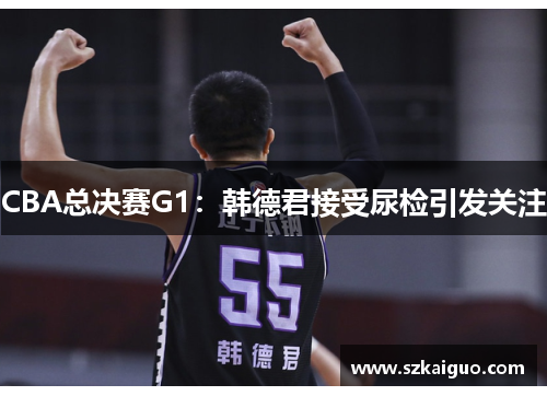 CBA总决赛G1：韩德君接受尿检引发关注
